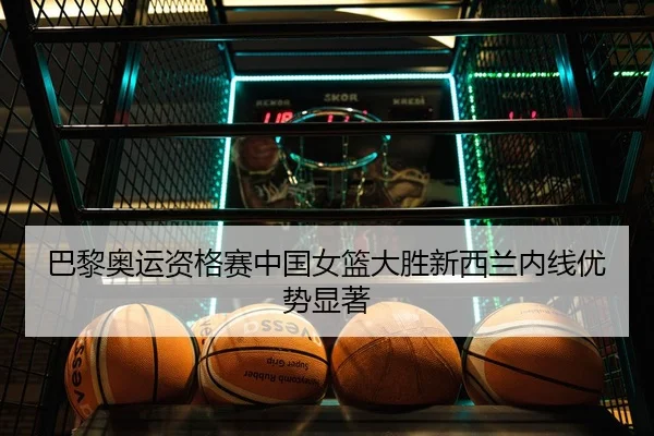 巴黎奥运资格赛中国女篮大胜新西兰内线优势显著