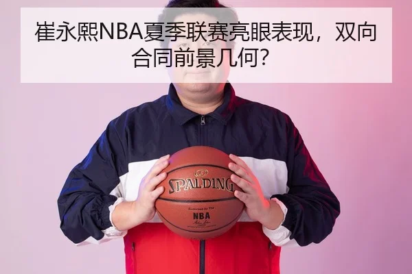 崔永熙NBA夏季联赛亮眼表现，双向合同前景几何？