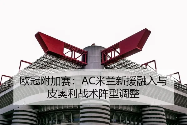欧冠附加赛：AC米兰新援融入与皮奥利战术阵型调整