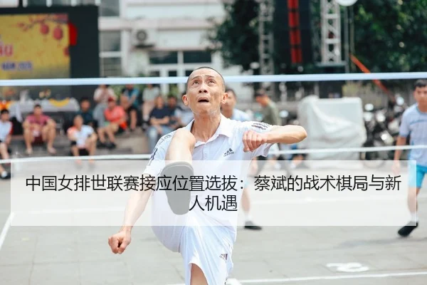 中国女排世联赛接应位置选拔：蔡斌的战术棋局与新人机遇