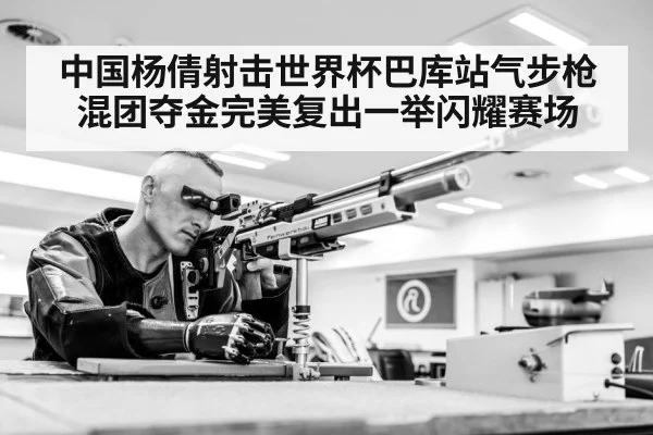 中国杨倩射击世界杯巴库站气步枪混团夺金完美复出一举闪耀赛场