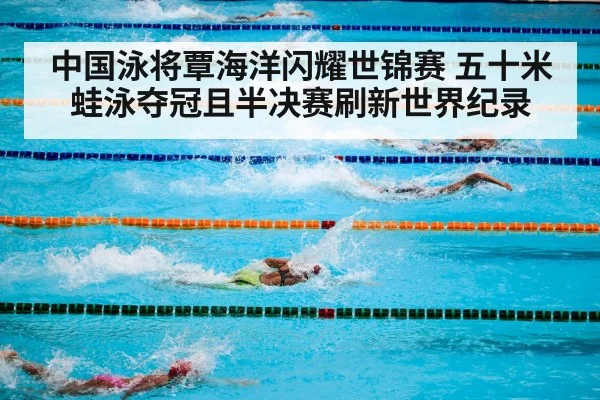 中国泳将覃海洋闪耀世锦赛 五十米蛙泳夺冠且半决赛刷新世界纪录